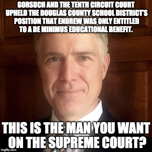 Gorsuch | GORSUCH AND THE TENTH CIRCUIT COURT UPHELD THE DOUGLAS COUNTY SCHOOL DISTRICT’S POSITION THAT ENDREW WAS ONLY ENTITLED TO A DE MINIMUS EDUCATIONAL BENEFIT. THIS IS THE MAN YOU WANT ON THE SUPREME COURT? | image tagged in supreme court gorsuch | made w/ Imgflip meme maker