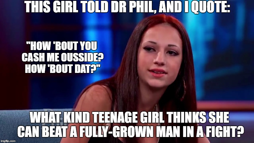 How 'Bout No. |  THIS GIRL TOLD DR PHIL, AND I QUOTE:; "HOW 'BOUT YOU CASH ME OUSSIDE? HOW 'BOUT DAT?"; WHAT KIND TEENAGE GIRL THINKS SHE CAN BEAT A FULLY-GROWN MAN IN A FIGHT? | image tagged in catch me outside how bout dat,dr phil,how bout dat,cash me outside howbow dah | made w/ Imgflip meme maker