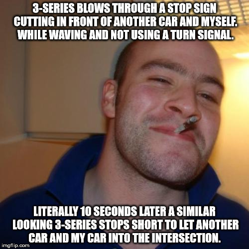 Good Guy Greg Meme | 3-SERIES BLOWS THROUGH A STOP SIGN CUTTING IN FRONT OF ANOTHER CAR AND MYSELF. WHILE WAVING AND NOT USING A TURN SIGNAL. LITERALLY 10 SECONDS LATER A SIMILAR LOOKING 3-SERIES STOPS SHORT TO LET ANOTHER CAR AND MY CAR INTO THE INTERSECTION. | image tagged in memes,good guy greg | made w/ Imgflip meme maker