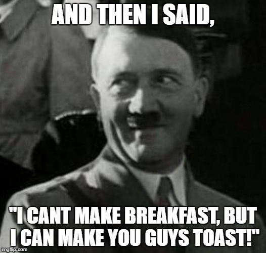 Hitler laugh  | AND THEN I SAID, "I CANT MAKE BREAKFAST, BUT I CAN MAKE YOU GUYS TOAST!" | image tagged in hitler laugh | made w/ Imgflip meme maker