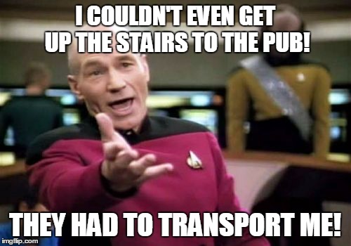 Picard Wtf Meme | I COULDN'T EVEN GET UP THE STAIRS TO THE PUB! THEY HAD TO TRANSPORT ME! | image tagged in memes,picard wtf | made w/ Imgflip meme maker