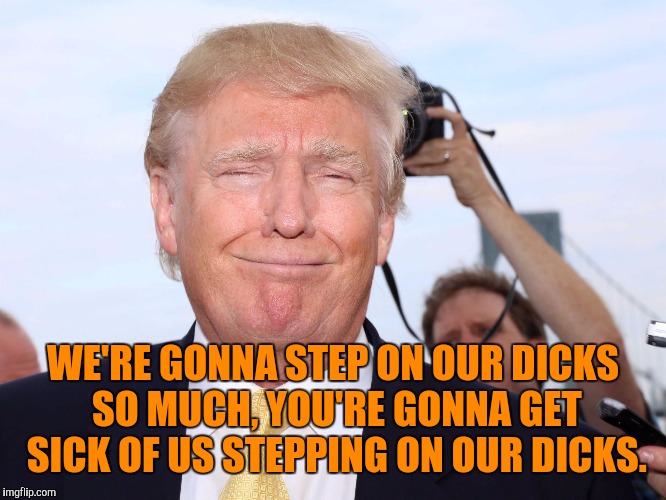 Scumbag Trump | WE'RE GONNA STEP ON OUR DICKS SO MUCH, YOU'RE GONNA GET SICK OF US STEPPING ON OUR DICKS. | image tagged in scumbag trump,memes | made w/ Imgflip meme maker