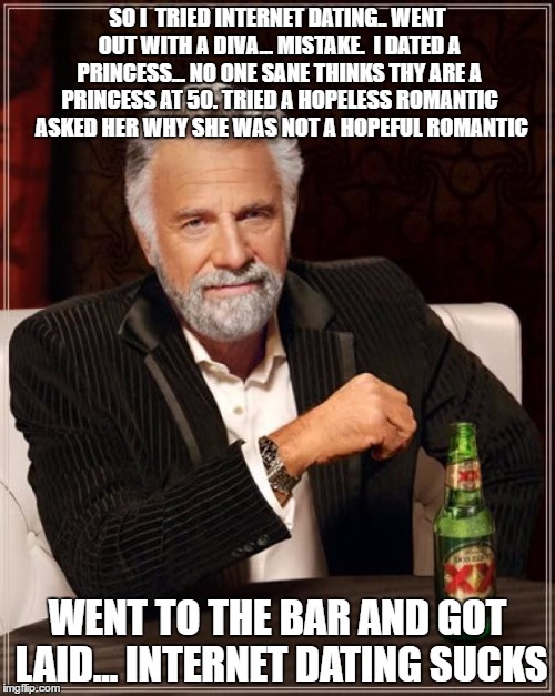 The Most Interesting Man In The World Meme | SO I  TRIED INTERNET DATING.. WENT OUT WITH A DIVA... MISTAKE.  I DATED A PRINCESS... NO ONE SANE THINKS THY ARE A PRINCESS AT 50. TRIED A HOPELESS ROMANTIC  ASKED HER WHY SHE WAS NOT A HOPEFUL ROMANTIC; WENT TO THE BAR AND GOT LAID... INTERNET DATING SUCKS | image tagged in memes,dating sucks | made w/ Imgflip meme maker