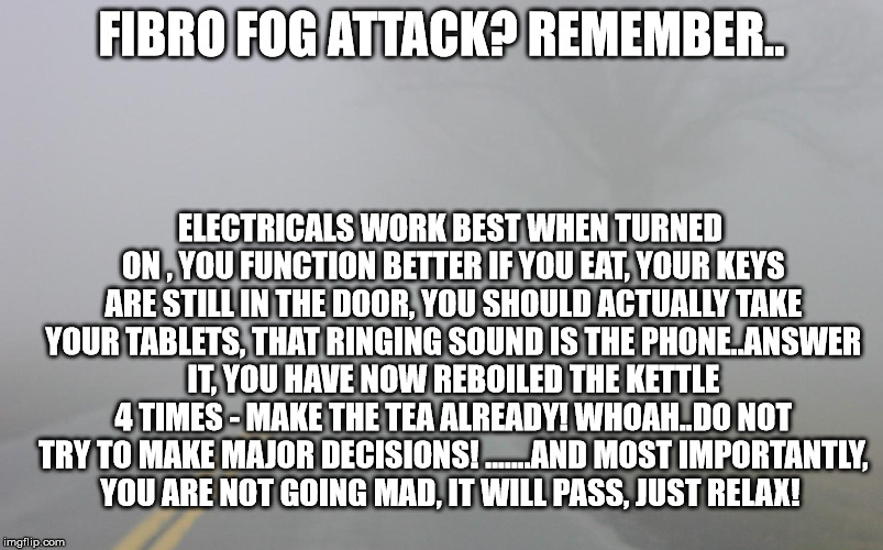 fibro fog | FIBRO FOG ATTACK? REMEMBER.. ELECTRICALS WORK BEST WHEN TURNED ON
, YOU FUNCTION BETTER IF YOU EAT, YOUR KEYS ARE STILL IN THE DOOR, YOU SHOULD ACTUALLY TAKE YOUR TABLETS, THAT RINGING SOUND IS THE PHONE..ANSWER IT, YOU HAVE NOW REBOILED THE KETTLE 4 TIMES - MAKE THE TEA ALREADY! WHOAH..DO NOT TRY TO MAKE MAJOR DECISIONS! .......AND MOST IMPORTANTLY, YOU ARE NOT GOING MAD, IT WILL PASS, JUST RELAX! | image tagged in fibromyalgia,fog,brain fog,confusion,chronic illness | made w/ Imgflip meme maker