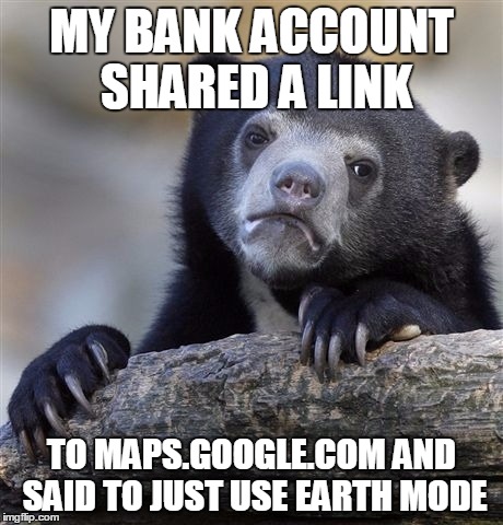 Confession Bear Meme | MY BANK ACCOUNT SHARED A LINK TO MAPS.GOOGLE.COM AND SAID TO JUST USE EARTH MODE | image tagged in memes,confession bear | made w/ Imgflip meme maker