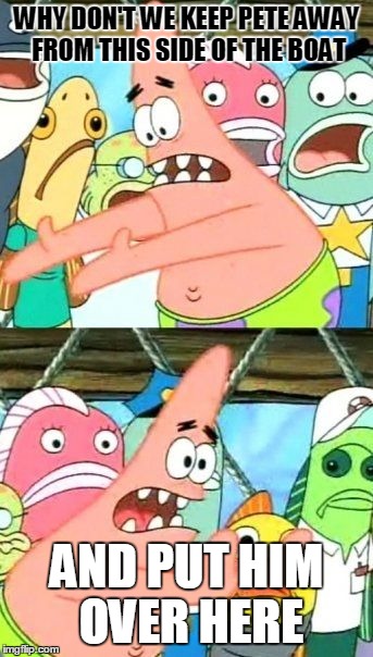 Put It Somewhere Else Patrick Meme | WHY DON'T WE KEEP PETE AWAY FROM THIS SIDE OF THE BOAT AND PUT HIM OVER HERE | image tagged in memes,put it somewhere else patrick | made w/ Imgflip meme maker