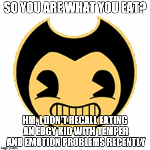 Oh, Bendy! |  SO YOU ARE WHAT YOU EAT? HM, I DON'T RECALL EATING AN EDGY KID WITH TEMPER AND EMOTION PROBLEMS RECENTLY | image tagged in bendy,edgy | made w/ Imgflip meme maker