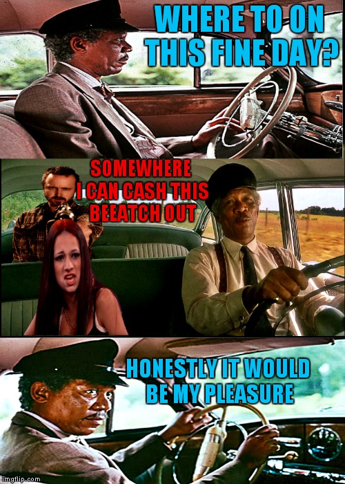 Looks like she is gonna be breaking bad ousside... | WHERE TO ON THIS FINE DAY? SOMEWHERE I CAN CASH THIS BEEATCH OUT; HONESTLY IT WOULD BE MY PLEASURE | image tagged in morgan freeman driving,breaking bad,jesse pinkman,morgan freeman,cash me ousside how bow dah | made w/ Imgflip meme maker