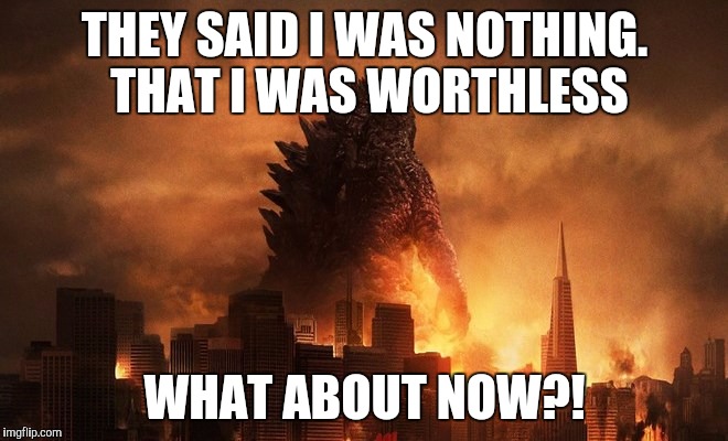 THEY SAID I WAS NOTHING. THAT I WAS WORTHLESS; WHAT ABOUT NOW?! | image tagged in godzilla | made w/ Imgflip meme maker