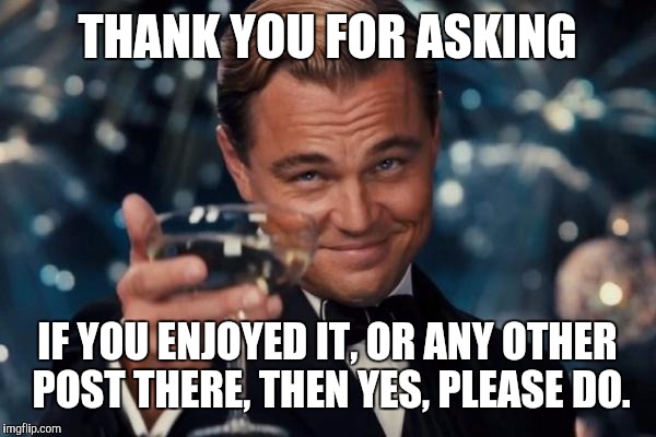 Leonardo Dicaprio Cheers Meme | THANK YOU FOR ASKING IF YOU ENJOYED IT, OR ANY OTHER POST THERE, THEN YES, PLEASE DO. | image tagged in memes,leonardo dicaprio cheers | made w/ Imgflip meme maker