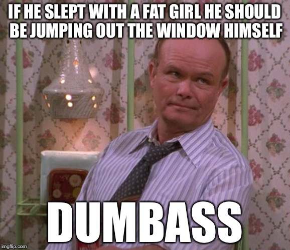 IF HE SLEPT WITH A FAT GIRL HE SHOULD BE JUMPING OUT THE WINDOW HIMSELF DUMBASS | made w/ Imgflip meme maker
