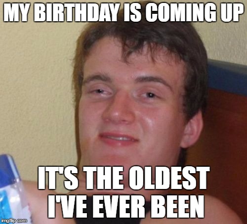 It's like the same day every year! | MY BIRTHDAY IS COMING UP; IT'S THE OLDEST I'VE EVER BEEN | image tagged in memes,10 guy,captain obvious | made w/ Imgflip meme maker