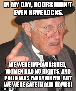 Back In My Day Meme | IN MY DAY, DOORS DIDN'T EVEN HAVE LOCKS. WE WERE IMPOVERISHED, WOMEN HAD NO RIGHTS, AND POLIO WAS EVERYWHERE, BUT WE WERE SAFE IN OUR HOMES! | image tagged in memes,back in my day | made w/ Imgflip meme maker