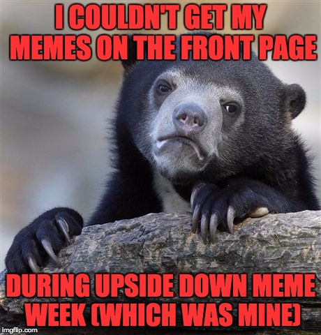 Confession Bear Meme | I COULDN'T GET MY MEMES ON THE FRONT PAGE DURING UPSIDE DOWN MEME WEEK (WHICH WAS MINE) | image tagged in memes,confession bear | made w/ Imgflip meme maker