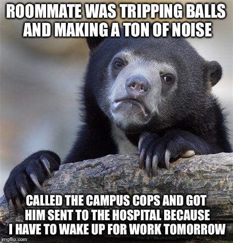 Confession Bear Meme | ROOMMATE WAS TRIPPING BALLS AND MAKING A TON OF NOISE; CALLED THE CAMPUS COPS AND GOT HIM SENT TO THE HOSPITAL BECAUSE I HAVE TO WAKE UP FOR WORK TOMORROW | image tagged in memes,confession bear | made w/ Imgflip meme maker