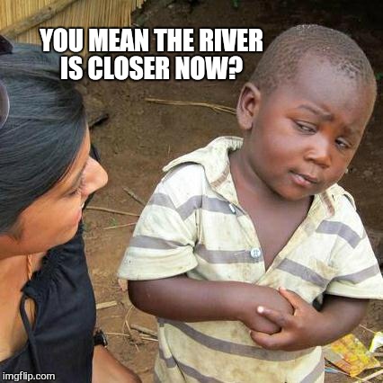 Third World Skeptical Kid Meme | YOU MEAN THE RIVER IS CLOSER NOW? | image tagged in memes,third world skeptical kid | made w/ Imgflip meme maker