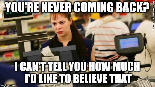 Mad cashier | YOU'RE NEVER COMING BACK? I CAN'T TELL YOU HOW MUCH I'D LIKE TO BELIEVE THAT | image tagged in mad cashier | made w/ Imgflip meme maker