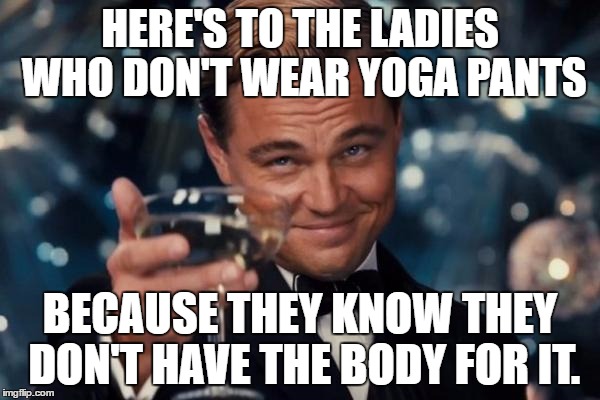 Seriously people.   | HERE'S TO THE LADIES WHO DON'T WEAR YOGA PANTS; BECAUSE THEY KNOW THEY DON'T HAVE THE BODY FOR IT. | image tagged in memes,leonardo dicaprio cheers,yoga pants week | made w/ Imgflip meme maker