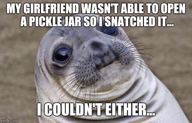 Oh..okay...so..umm.. | MY GIRLFRIEND WASN'T ABLE TO OPEN A PICKLE JAR SO I SNATCHED IT... I COULDN'T EITHER... | image tagged in memes,awkward moment sealion,funny | made w/ Imgflip meme maker