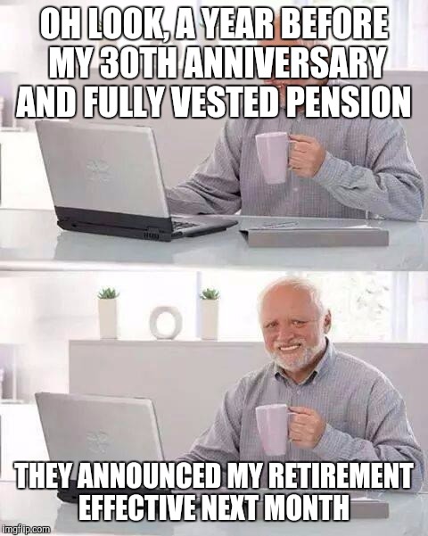 Hide the Pain Harold Meme | OH LOOK, A YEAR BEFORE MY 30TH ANNIVERSARY AND FULLY VESTED PENSION; THEY ANNOUNCED MY RETIREMENT EFFECTIVE NEXT MONTH | image tagged in memes,hide the pain harold | made w/ Imgflip meme maker