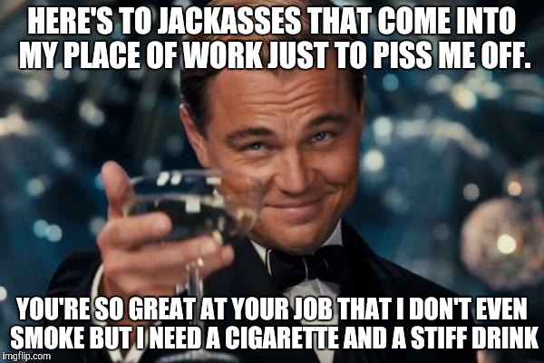 Leonardo Dicaprio Cheers Meme | HERE'S TO JACKASSES THAT COME INTO MY PLACE OF WORK JUST TO PISS ME OFF. YOU'RE SO GREAT AT YOUR JOB THAT I DON'T EVEN SMOKE BUT I NEED A CIGARETTE AND A STIFF DRINK | image tagged in memes,leonardo dicaprio cheers | made w/ Imgflip meme maker