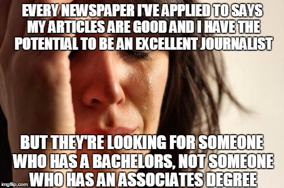 There goes my dream of being a mild-mannered reporter fighting for truth, justice, and the American way! | EVERY NEWSPAPER I'VE APPLIED TO SAYS MY ARTICLES ARE GOOD AND I HAVE THE POTENTIAL TO BE AN EXCELLENT JOURNALIST; BUT THEY'RE LOOKING FOR SOMEONE WHO HAS A BACHELORS, NOT SOMEONE WHO HAS AN ASSOCIATES DEGREE | image tagged in memes,first world problems | made w/ Imgflip meme maker