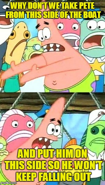 Put It Somewhere Else Patrick Meme | WHY DON'T WE TAKE PETE FROM THIS SIDE OF THE BOAT AND PUT HIM ON THIS SIDE SO HE WON'T KEEP FALLING OUT | image tagged in memes,put it somewhere else patrick | made w/ Imgflip meme maker