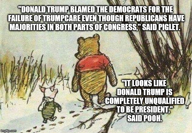 Pooh Piglet | "DONALD TRUMP BLAMED THE DEMOCRATS FOR THE FAILURE OF TRUMPCARE EVEN THOUGH REPUBLICANS HAVE MAJORITIES IN BOTH PARTS OF CONGRESS," SAID PIGLET. "IT LOOKS LIKE DONALD TRUMP IS COMPLETELY UNQUALIFIED TO BE PRESIDENT," SAID POOH. | image tagged in pooh piglet | made w/ Imgflip meme maker