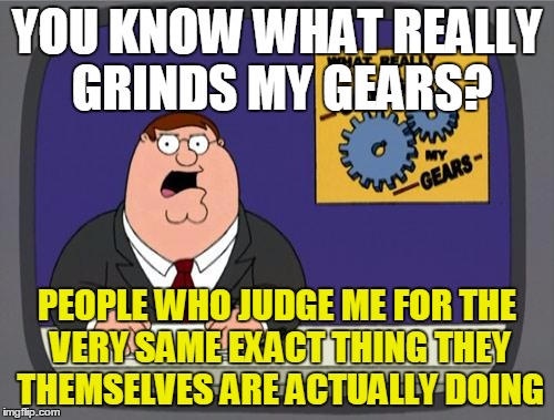 "So! When are you moving out of your parents' house?"
"When are YOU moving out?" | YOU KNOW WHAT REALLY GRINDS MY GEARS? PEOPLE WHO JUDGE ME FOR THE VERY SAME EXACT THING THEY THEMSELVES ARE ACTUALLY DOING | image tagged in you know what really grinds my gears | made w/ Imgflip meme maker