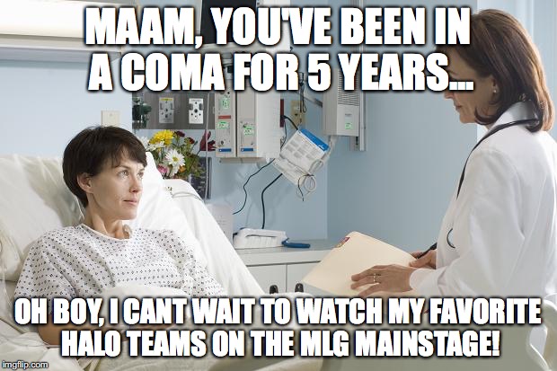 Coma | MAAM, YOU'VE BEEN IN A COMA FOR 5 YEARS... OH BOY, I CANT WAIT TO WATCH MY FAVORITE HALO TEAMS ON THE MLG MAINSTAGE! | image tagged in coma | made w/ Imgflip meme maker