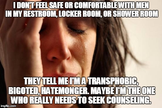 If we are going on feelings what about my feelings? 
First world problems. | I DON'T FEEL SAFE OR COMFORTABLE WITH MEN IN MY RESTROOM, LOCKER ROOM, OR SHOWER ROOM; THEY TELL ME I'M A TRANSPHOBIC, BIGOTED, HATEMONGER. MAYBE I'M THE ONE WHO REALLY NEEDS TO SEEK COUNSELING. | image tagged in memes,first world problems,transgender bathroom,controversial | made w/ Imgflip meme maker