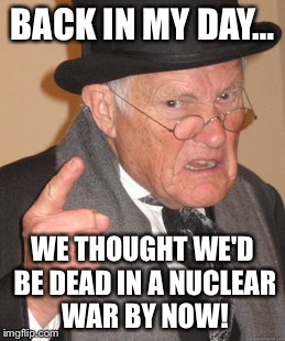 Back In My Day Meme | BACK IN MY DAY… WE THOUGHT WE'D BE DEAD IN A NUCLEAR WAR BY NOW! | image tagged in memes,back in my day | made w/ Imgflip meme maker