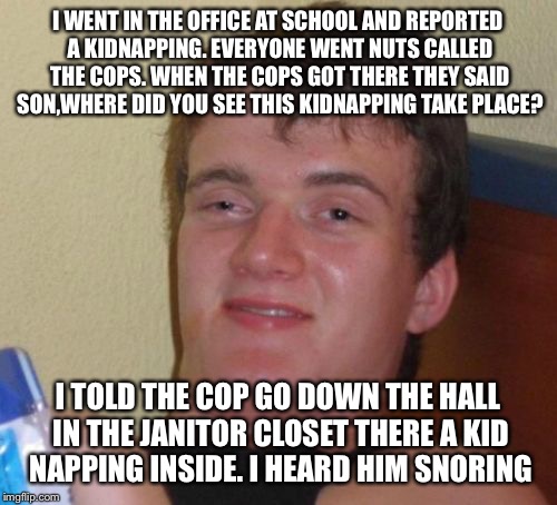 Stranger danger | I WENT IN THE OFFICE AT SCHOOL AND REPORTED A KIDNAPPING. EVERYONE WENT NUTS CALLED THE COPS. WHEN THE COPS GOT THERE THEY SAID SON,WHERE DID YOU SEE THIS KIDNAPPING TAKE PLACE? I TOLD THE COP GO DOWN THE HALL IN THE JANITOR CLOSET THERE A KID NAPPING INSIDE. I HEARD HIM SNORING | image tagged in memes,10 guy,funny | made w/ Imgflip meme maker