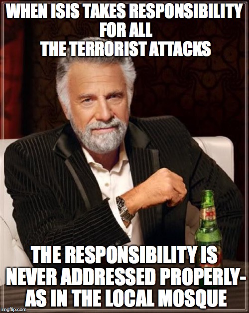 The Most Interesting Man In The World | WHEN ISIS TAKES RESPONSIBILITY FOR ALL THE TERRORIST ATTACKS; THE RESPONSIBILITY IS NEVER ADDRESSED PROPERLY- AS IN THE LOCAL MOSQUE | image tagged in memes,the most interesting man in the world | made w/ Imgflip meme maker
