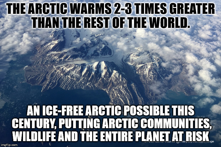 Arctic Climate Change | THE ARCTIC WARMS 2-3 TIMES GREATER THAN THE REST OF THE WORLD. AN ICE-FREE ARCTIC POSSIBLE THIS CENTURY, PUTTING ARCTIC COMMUNITIES, WILDLIFE AND THE ENTIRE PLANET AT RISK | image tagged in climate change,arctic | made w/ Imgflip meme maker