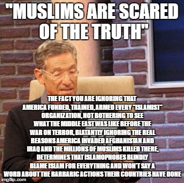 Maury Lie Detector | "MUSLIMS ARE SCARED OF THE TRUTH"; THE FACT YOU ARE IGNORING THAT AMERICA FUNDED, TRAINED, ARMED EVERY "ISLAMIST" ORGANIZATION, NOT BOTHERING TO SEE WHAT THE MIDDLE EAST WAS LIKE BEFORE THE WAR ON TERROR, BLATANTLY IGNORING THE REAL REASONS AMERICA INVADED AFGHANISTAN AND IRAQ AND THE MILLIONS OF MUSLIMS KILLED THERE, DETERMINES THAT ISLAMOPHOBES BLINDLY BLAME ISLAM FOR EVERYTHING AND WON'T SAY A WORD ABOUT THE BARBARIC ACTIONS THEIR COUNTRIES HAVE DONE | image tagged in memes,maury lie detector,islam,islamophobia,muslims,hypocrisy | made w/ Imgflip meme maker