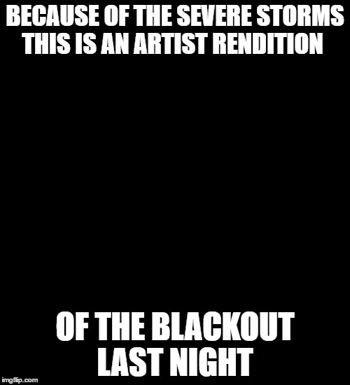 power outage | BECAUSE OF THE SEVERE STORMS THIS IS AN ARTIST RENDITION; OF THE BLACKOUT LAST NIGHT | image tagged in black background | made w/ Imgflip meme maker