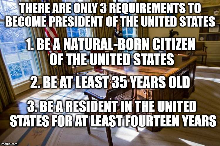 THERE ARE ONLY 3 REQUIREMENTS TO BECOME PRESIDENT OF THE UNITED STATES; 1. BE A NATURAL-BORN CITIZEN OF THE UNITED STATES; 2. BE AT LEAST 35 YEARS OLD; 3. BE A RESIDENT IN THE UNITED STATES FOR AT LEAST FOURTEEN YEARS | image tagged in office of the us president | made w/ Imgflip meme maker