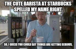 So I Guess You Can Say Things Are Getting Pretty Serious Meme |  THE CUTE BARISTA AT STARBUCKS SPELLED MY NAME RIGHT. SO, I GUESS YOU COULD SAY THINGS ARE GETTING SERIOUS. | image tagged in memes,so i guess you can say things are getting pretty serious | made w/ Imgflip meme maker