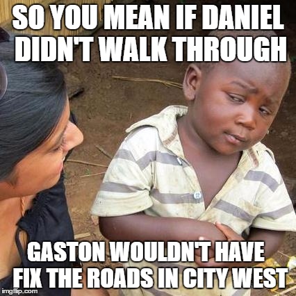 Third World Skeptical Kid Meme | SO YOU MEAN IF DANIEL DIDN'T WALK THROUGH; GASTON WOULDN'T HAVE  FIX THE ROADS IN CITY WEST | image tagged in memes,third world skeptical kid | made w/ Imgflip meme maker