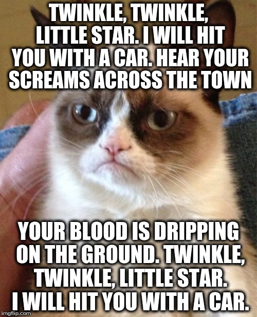 Twinkle, Twinkle, Grumpy Cat | TWINKLE, TWINKLE, LITTLE STAR. I WILL HIT YOU WITH A CAR. HEAR YOUR SCREAMS ACROSS THE TOWN; YOUR BLOOD IS DRIPPING ON THE GROUND. TWINKLE, TWINKLE, LITTLE STAR. I WILL HIT YOU WITH A CAR. | image tagged in memes,grumpy cat,twinkle twinkle little star | made w/ Imgflip meme maker