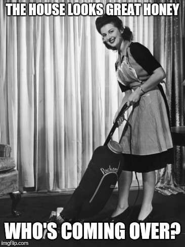 50's Housework | THE HOUSE LOOKS GREAT HONEY; WHO'S COMING OVER? | image tagged in 50's housework | made w/ Imgflip meme maker