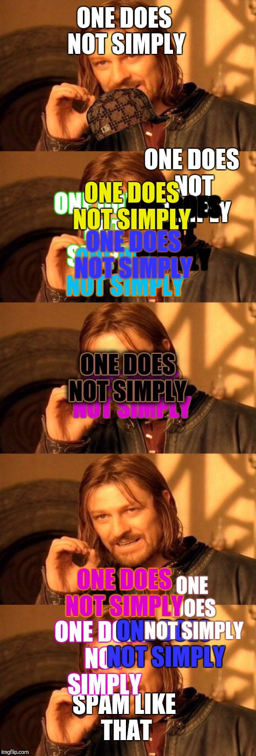 ONE DOES NOT SIMPLY; ONE DOES NOT SIMPLY; ONE DOES NOT SIMPLY; ONE DOES NOT SIMPLY; ONE DOES NOT SIMPLY; ONE DOES NOT SIMPLY; ONE DOES NOT SIMPLY; ONE DOES NOT SIMPLY; ONE DOES NOT SIMPLY; ONE DOES NOT SIMPLY; ONE DOES NOT SIMPLY; ONE DOES NOT SIMPLY; ONE DOES NOT SIMPLY; ONE DOES NOT SIMPLY; ONE DOES NOT SIMPLY; ONE DOES NOT SIMPLY; SPAM LIKE THAT; ONE DOES NOT SIMPLY; ONE DOES NOT SIMPLY | image tagged in one does not simply | made w/ Imgflip meme maker