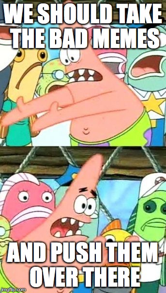 Put It Somewhere Else Patrick Meme | WE SHOULD TAKE THE BAD MEMES; AND PUSH THEM OVER THERE | image tagged in memes,put it somewhere else patrick | made w/ Imgflip meme maker