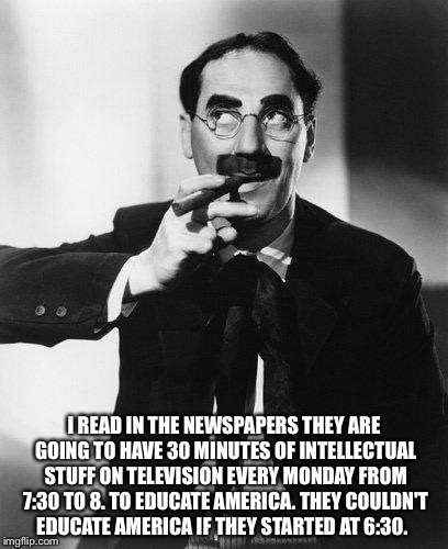 Groucho Marx | I READ IN THE NEWSPAPERS THEY ARE GOING TO HAVE 30 MINUTES OF INTELLECTUAL STUFF ON TELEVISION EVERY MONDAY FROM 7:30 TO 8. TO EDUCATE AMERICA. THEY COULDN'T EDUCATE AMERICA IF THEY STARTED AT 6:30. | image tagged in groucho marx | made w/ Imgflip meme maker