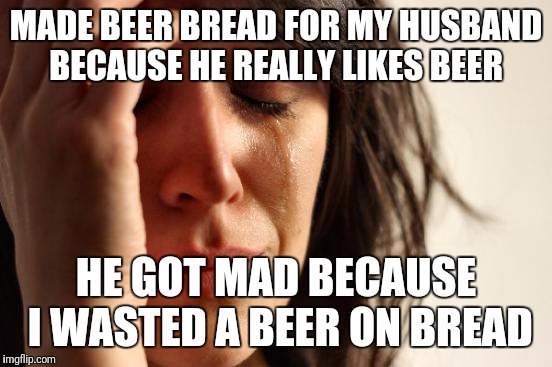 "It's the thought that counts" didn't work  | MADE BEER BREAD FOR MY HUSBAND BECAUSE HE REALLY LIKES BEER; HE GOT MAD BECAUSE I WASTED A BEER ON BREAD | image tagged in memes,first world problems,beer | made w/ Imgflip meme maker