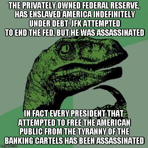 Hmmmmm!?! | THE PRIVATELY OWNED FEDERAL RESERVE, HAS ENSLAVED AMERICA INDEFINITELY UNDER DEBT. JFK ATTEMPTED TO END THE FED, BUT HE WAS ASSASSINATED; IN FACT EVERY PRESIDENT THAT ATTEMPTED TO FREE THE AMERICAN PUBLIC FROM THE TYRANNY OF THE BANKING CARTELS HAS BEEN ASSASSINATED | image tagged in memes,philosoraptor | made w/ Imgflip meme maker
