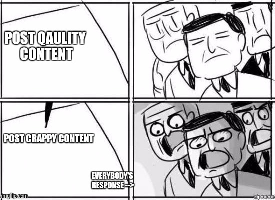 It's discouraging |  POST QAULITY CONTENT; POST CRAPPY CONTENT; EVERYBODY'S RESPONSE --> | image tagged in alright gentlemen we need a new idea | made w/ Imgflip meme maker