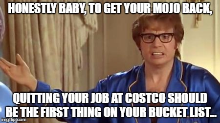Austin Powers Honestly Meme | HONESTLY BABY, TO GET YOUR MOJO BACK, QUITTING YOUR JOB AT COSTCO SHOULD BE THE FIRST THING ON YOUR BUCKET LIST... | image tagged in memes,austin powers honestly | made w/ Imgflip meme maker