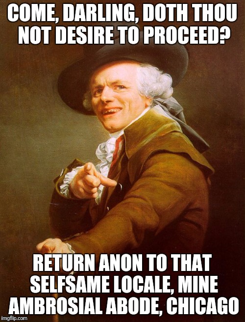 Old English Rap | COME, DARLING, DOTH THOU NOT DESIRE TO PROCEED? RETURN ANON TO THAT SELFSAME LOCALE, MINE AMBROSIAL ABODE, CHICAGO | image tagged in old english rap | made w/ Imgflip meme maker